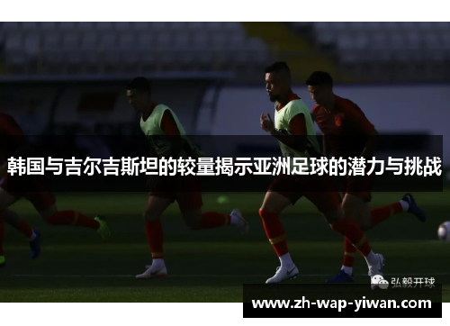 韩国与吉尔吉斯坦的较量揭示亚洲足球的潜力与挑战